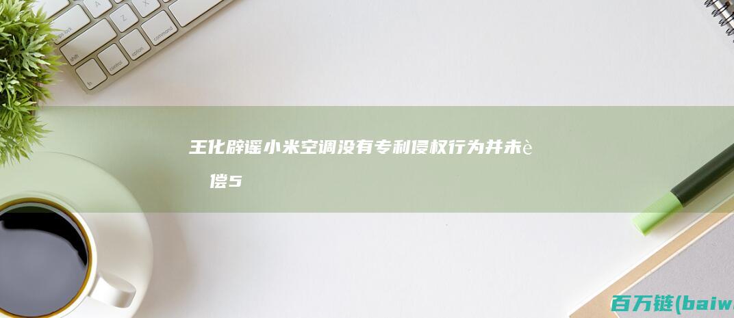 王化辟谣：小米空调没有专利侵权行为并未赔偿50万-手机中国