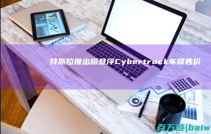 特斯拉推出磁悬浮Cybertruck车模售价近2000元已售罄-手机中国